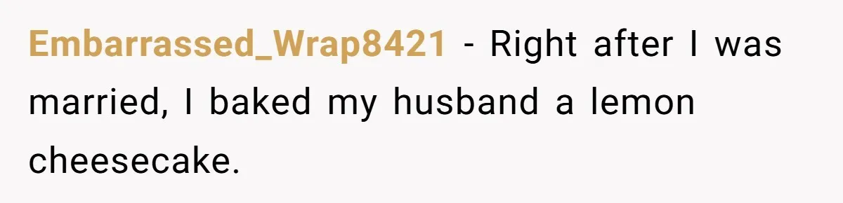 Embarrassed_Wrap8421 − Right after I was married, I baked my husband a lemon cheesecake.