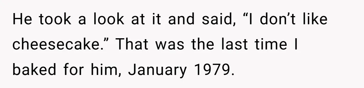 He took a look at it and said, “I don’t like cheesecake.” That was the last time I baked for him, January 1979.