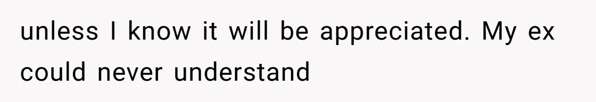 unless I know it will be appreciated. My ex could never understand