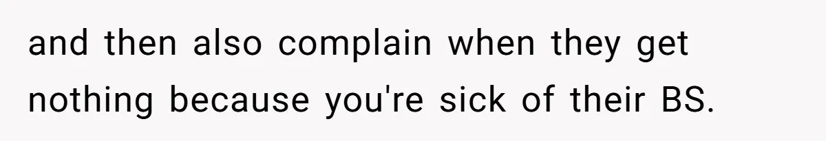 and then also complain when they get nothing because you're sick of their BS.