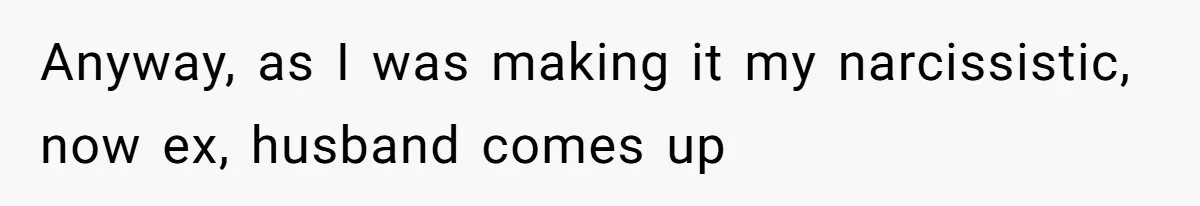 Anyway, as I was making it my narcissistic, now ex, husband comes up