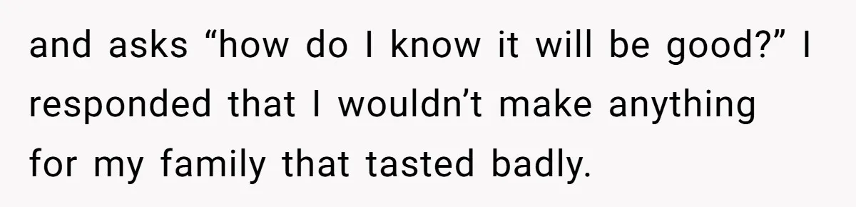 and asks “how do I know it will be good?” I responded that I wouldn’t make anything for my family that tasted badly.