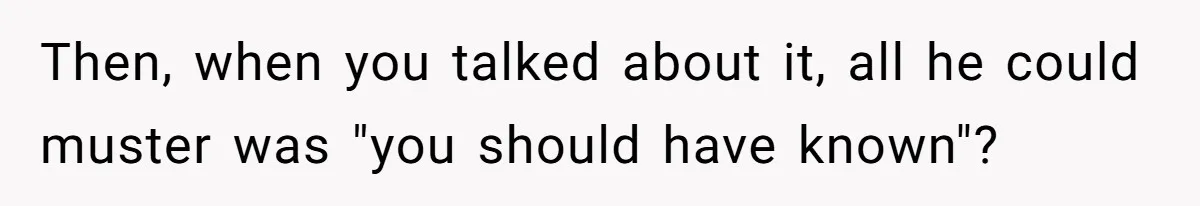 Then, when you talked about it, all he could muster was "you should have known"?