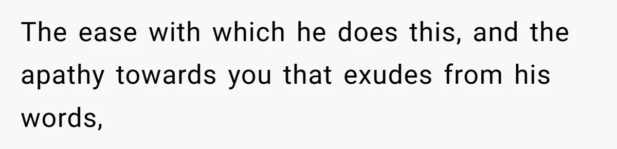 The ease with which he does this, and the apathy towards you that exudes from his words,