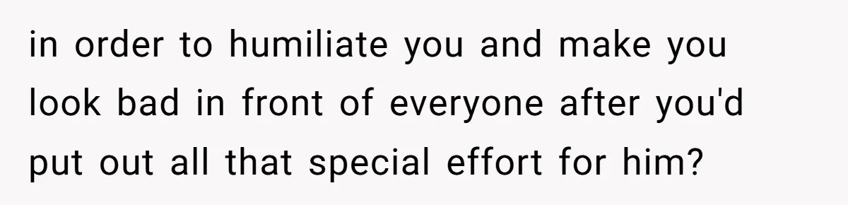in order to humiliate you and make you look bad in front of everyone after you'd put out all that special effort for him?