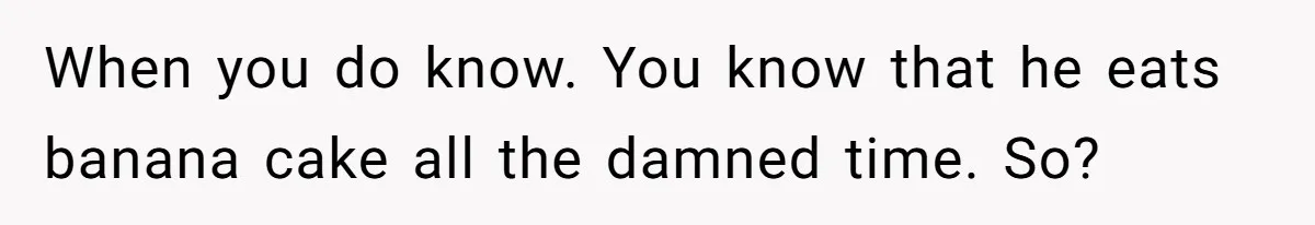 When you do know. You know that he eats banana cake all the damned time. So?