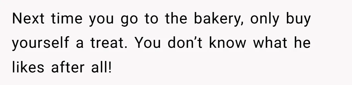 Next time you go to the bakery, only buy yourself a treat. You don’t know what he likes after all!