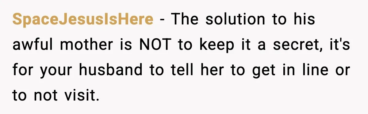 SpaceJesusIsHere - The solution to his awful mother is NOT to keep it a secret, it's for your husband to tell her to get in line or to not visit.
