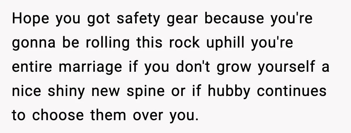 Hope you got safety gear because you're gonna be rolling this rock uphill you're entire marriage if you don't grow yourself a nice shiny new spine or if hubby continues...