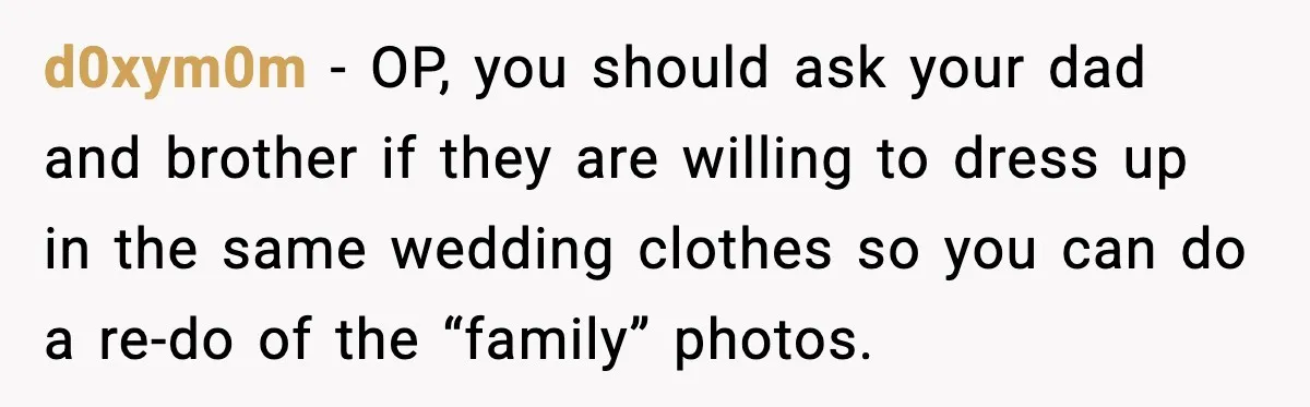 d0xym0m - OP, you should ask your dad and brother if they are willing to dress up in the same wedding clothes so you can do a re-do of the...