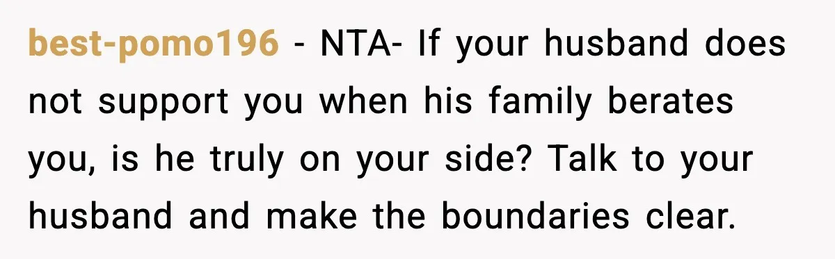 best-pomo196 - NTA- If your husband does not support you when his family berates you, is he truly on your side? Talk to your husband and make the boundaries clear.