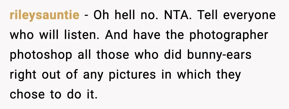 rileysauntie - Oh hell no. NTA. Tell everyone who will listen. And have the photographer photoshop all those who did bunny-ears right out of any pictures in which they chose...