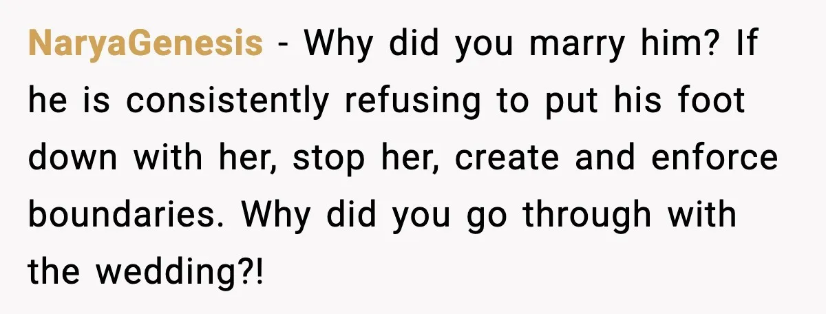 NaryaGenesis - Why did you marry him? If he is consistently refusing to put his foot down with her, stop her, create and enforce boundaries. Why did you go through...