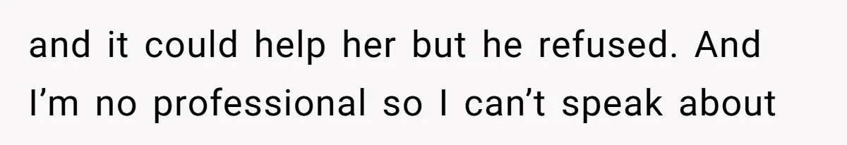 and it could help her but he refused. And I’m no professional so I can’t speak about