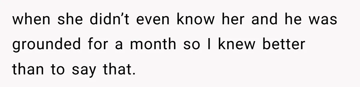 when she didn’t even know her and he was grounded for a month so I knew better than to say that.