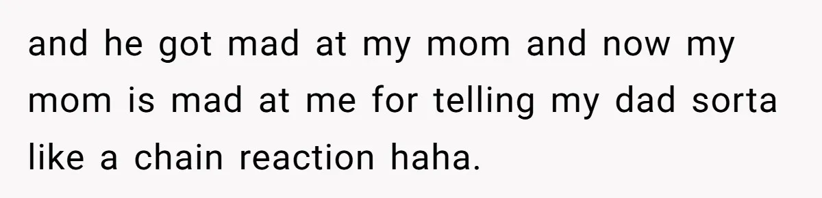 and he got mad at my mom and now my mom is mad at me for telling my dad sorta like a chain reaction haha.
