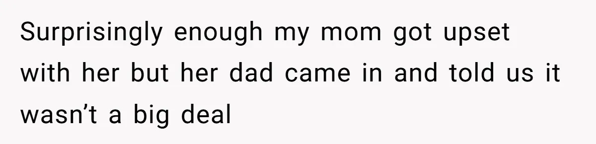 Surprisingly enough my mom got upset with her but her dad came in and told us it wasn’t a big deal
