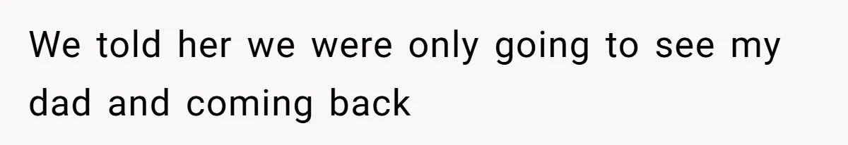 We told her we were only going to see my dad and coming back