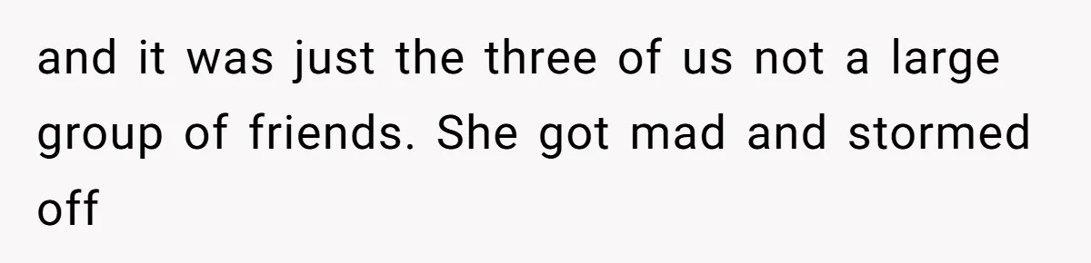 and it was just the three of us not a large group of friends. She got mad and stormed off