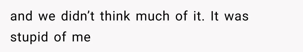and we didn’t think much of it. It was stupid of me