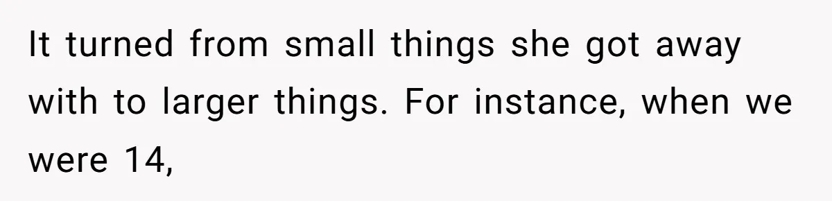 It turned from small things she got away with to larger things. For instance, when we were 14,
