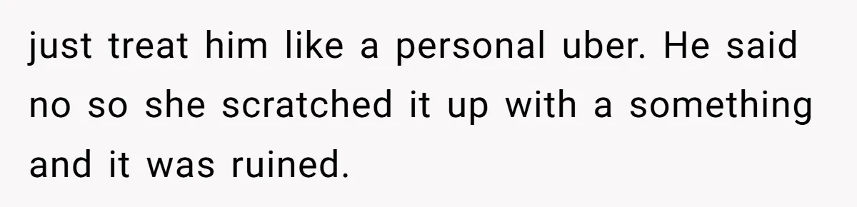 just treat him like a personal uber. He said no so she scratched it up with a something and it was ruined.