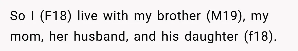 So I (F18) live with my brother (M19), my mom, her husband, and his daughter (f18).