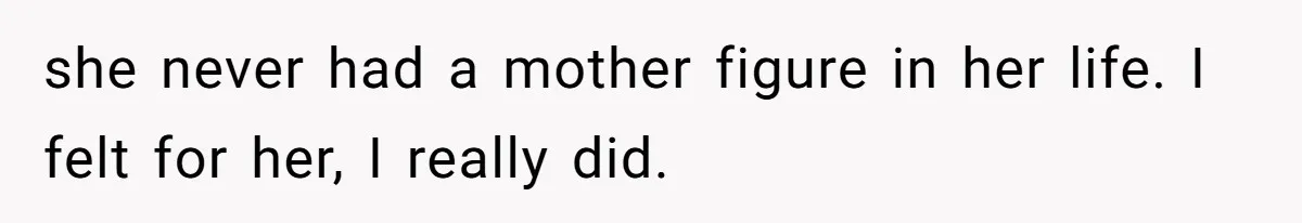 she never had a mother figure in her life. I felt for her, I really did.