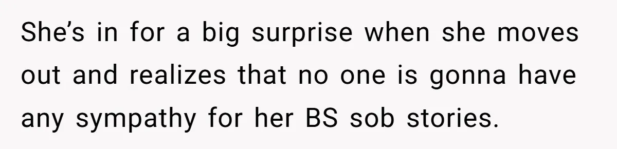 She’s in for a big surprise when she moves out and realizes that no one is gonna have any sympathy for her BS sob stories.