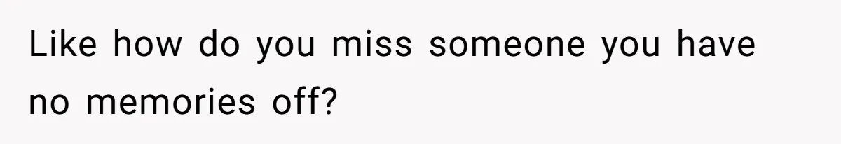 Like how do you miss someone you have no memories off?