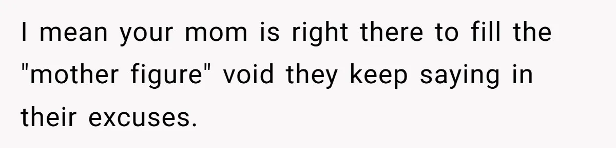 I mean your mom is right there to fill the "mother figure" void they keep saying in their excuses.