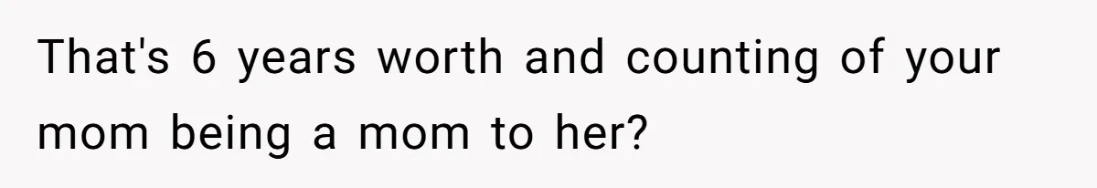 That's 6 years worth and counting of your mom being a mom to her?