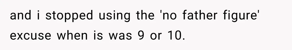 and i stopped using the 'no father figure' excuse when is was 9 or 10.