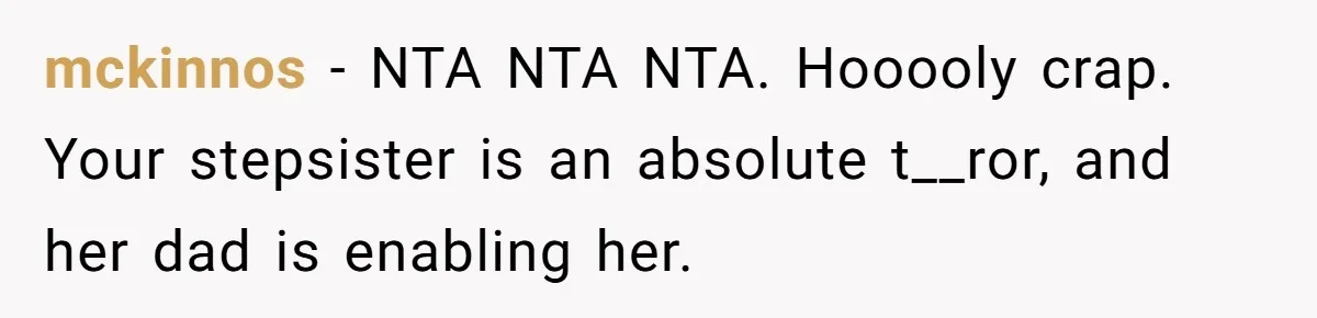 mckinnos − NTA NTA NTA. Hooooly crap. Your stepsister is an absolute t__ror, and her dad is enabling her.