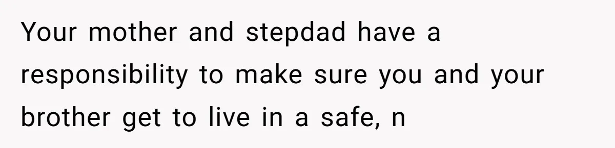 Your mother and stepdad have a responsibility to make sure you and your brother get to live in a safe, n