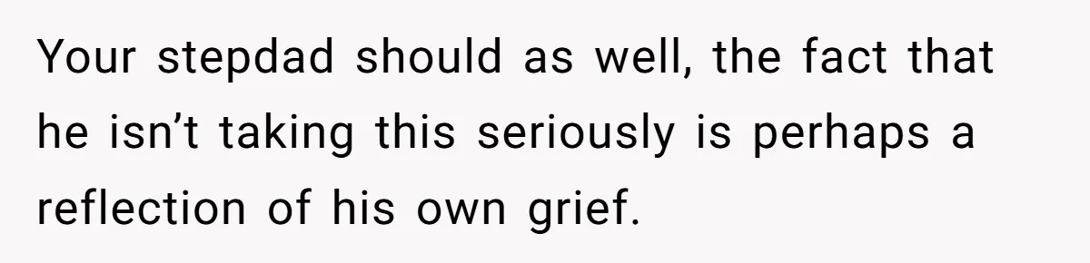 Your stepdad should as well, the fact that he isn’t taking this seriously is perhaps a reflection of his own grief.