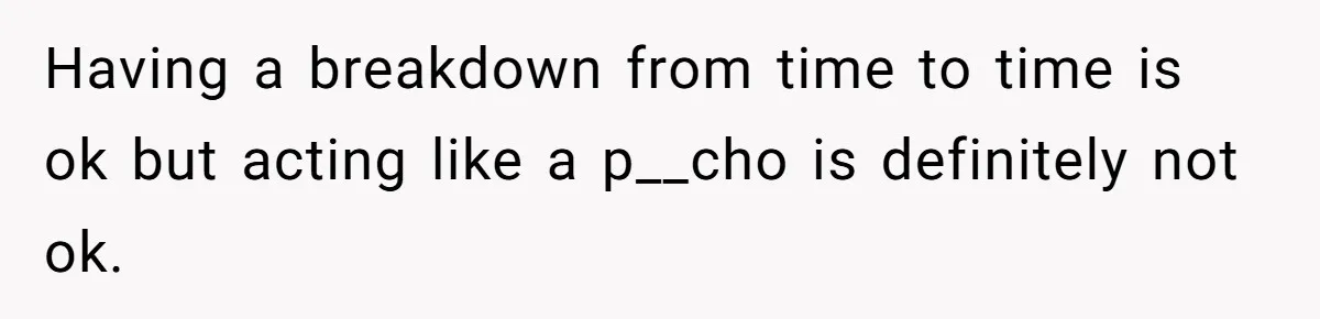 Having a breakdown from time to time is ok but acting like a p__cho is definitely not ok.