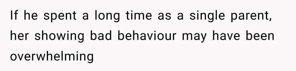 If he spent a long time as a single parent, her showing bad behaviour may have been overwhelming