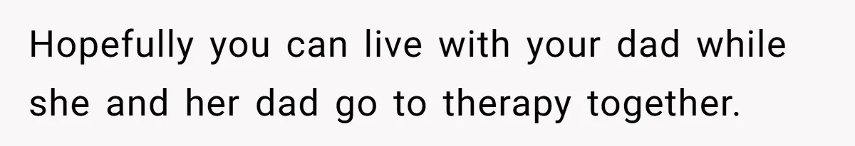 Hopefully you can live with your dad while she and her dad go to therapy together.