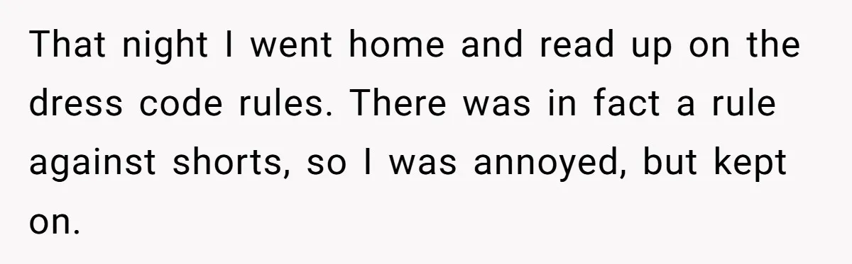 That night I went home and read up on the dress code rules. There was in fact a rule against shorts, so I was annoyed, but kept on.