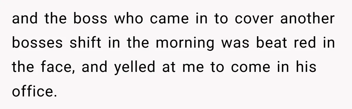 and the boss who came in to cover another bosses shift in the morning was beat red in the face, and yelled at me to come in his office.