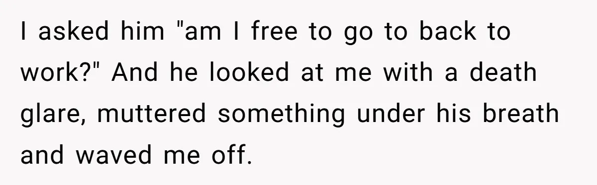 I asked him "am I free to go to back to work?" And he looked at me with a death glare, muttered something under his breath and waved me off.