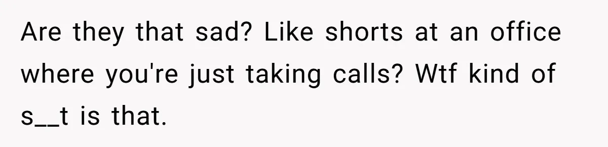 Are they that sad? Like shorts at an office where you're just taking calls? Wtf kind of s__t is that.