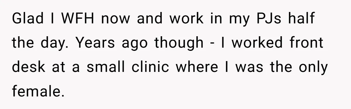 Glad I WFH now and work in my PJs half the day. Years ago though - I worked front desk at a small clinic where I was the only female.
