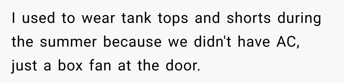 I used to wear tank tops and shorts during the summer because we didn't have AC, just a box fan at the door.