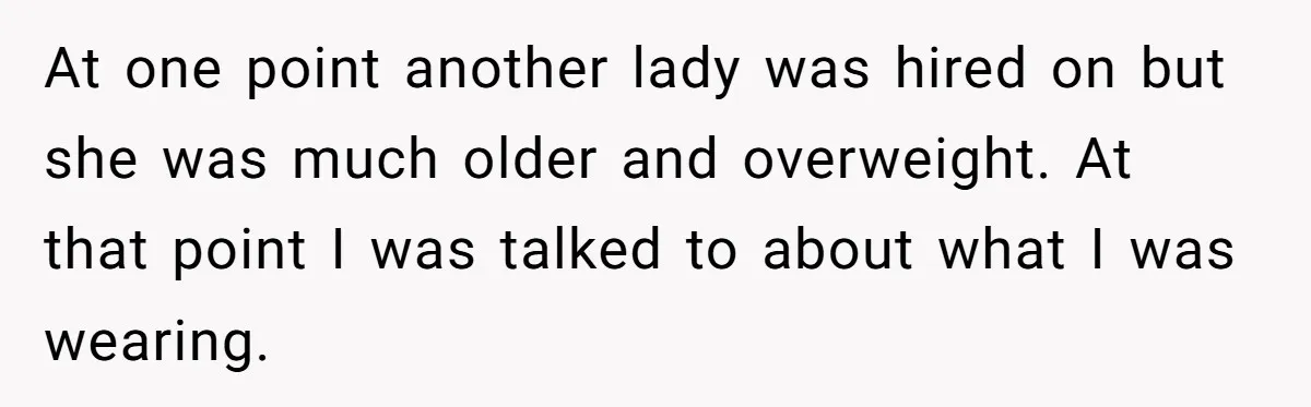 At one point another lady was hired on but she was much older and overweight. At that point I was talked to about what I was wearing.