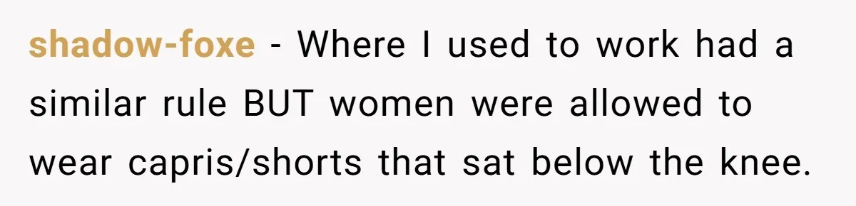 shadow-foxe − Where I used to work had a similar rule BUT women were allowed to wear capris/shorts that sat below the knee.