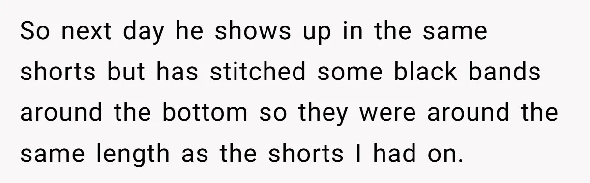 So next day he shows up in the same shorts but has stitched some black bands around the bottom so they were around the same length as the shorts I...