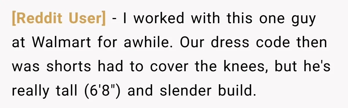 [Reddit User] − I worked with this one guy at Walmart for awhile. Our dress code then was shorts had to cover the knees, but he's really tall (6'8") and...