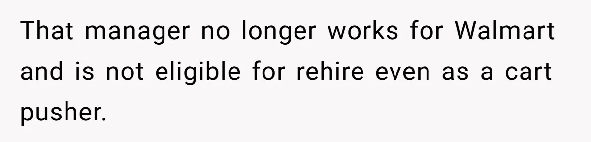 That manager no longer works for Walmart and is not eligible for rehire even as a cart pusher.